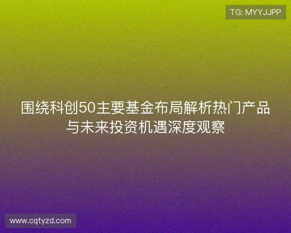围绕科创50主要基金布局解析热门产品与未来投资机遇深度观察 围绕科创50主要基金布局解析热门产品与未来投资机遇深度观察